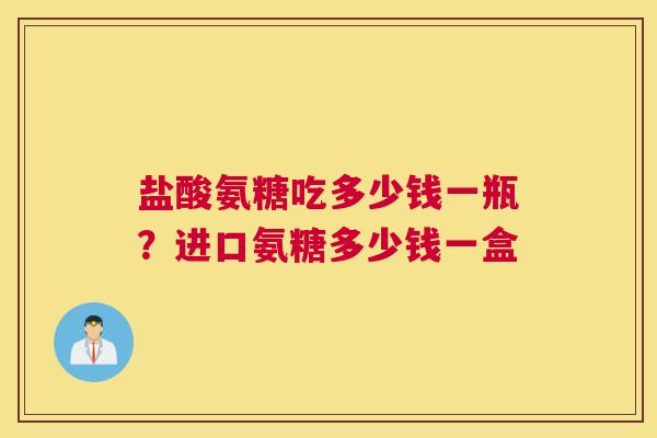 盐酸氨糖吃多少钱一瓶？进口氨糖多少钱一盒
