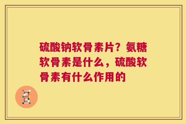 硫酸钠软骨素片？氨糖软骨素是什么，硫酸软骨素有什么作用的