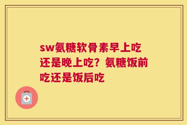 sw氨糖软骨素早上吃还是晚上吃？氨糖饭前吃还是饭后吃