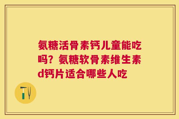 氨糖活骨素钙儿童能吃吗？氨糖软骨素维生素d钙片适合哪些人吃