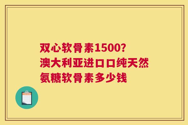 双心软骨素1500？澳大利亚进口口纯天然氨糖软骨素多少钱