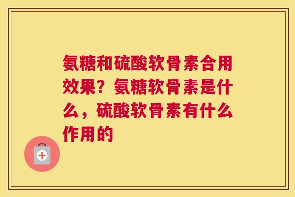 氨糖和硫酸软骨素合用效果？氨糖软骨素是什么，硫酸软骨素有什么作用的