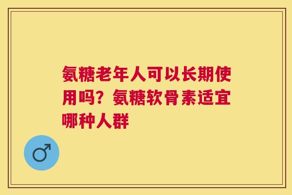 氨糖老年人可以长期使用吗？氨糖软骨素适宜哪种人群