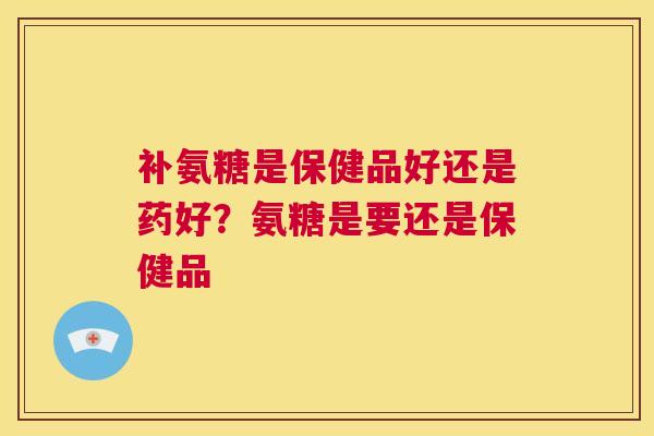 补氨糖是保健品好还是药好？氨糖是要还是保健品