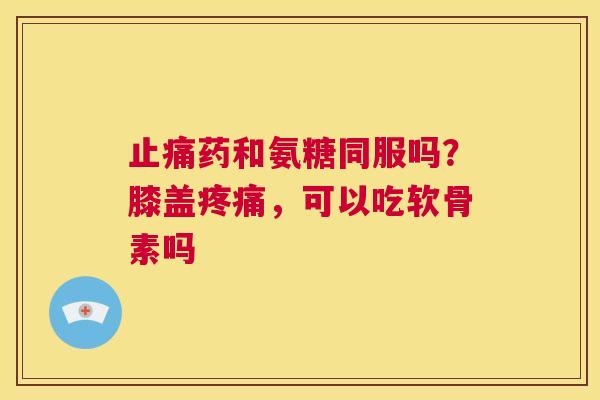 止痛药和氨糖同服吗？膝盖疼痛，可以吃软骨素吗
