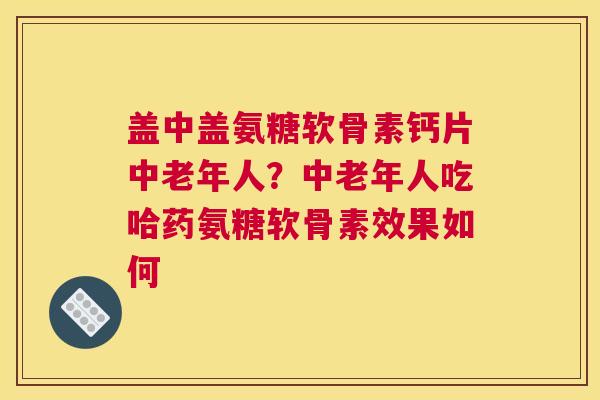 盖中盖氨糖软骨素钙片中老年人？中老年人吃哈药氨糖软骨素效果如何