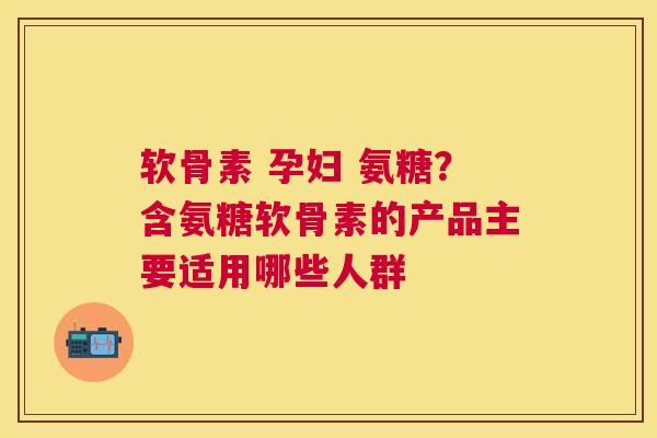 软骨素 孕妇 氨糖？含氨糖软骨素的产品主要适用哪些人群