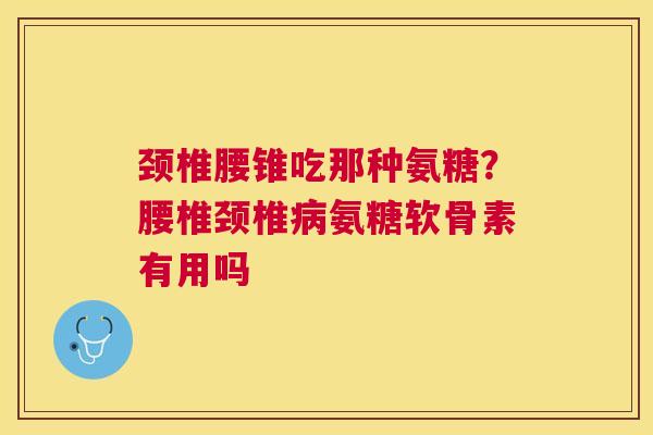 颈椎腰锥吃那种氨糖？腰椎颈椎病氨糖软骨素有用吗