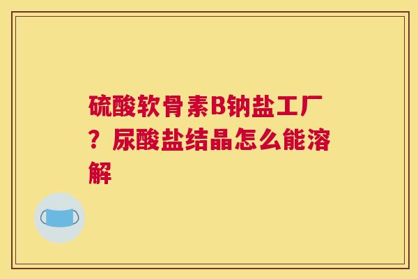 硫酸软骨素B钠盐工厂?尿酸盐结晶怎么能溶解
