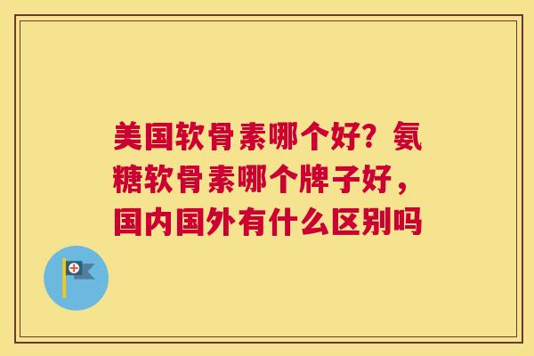 美国软骨素哪个好？氨糖软骨素哪个牌子好，国内国外有什么区别吗
