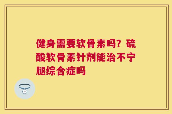 健身需要软骨素吗?硫酸软骨素针剂能不宁腿综合症吗 健身需要软骨素吗?硫酸软骨素针剂能不宁腿综合症吗
