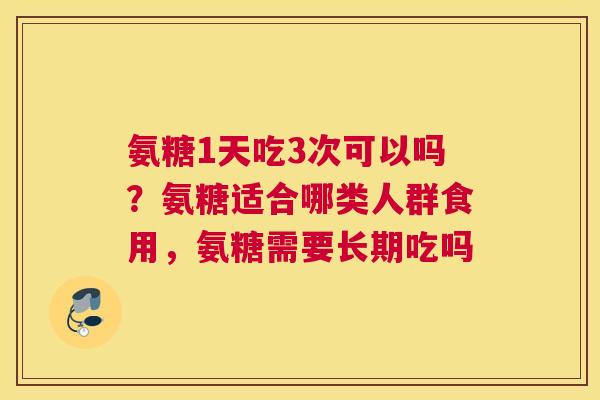 氨糖1天吃3次可以吗?氨糖适合哪类人群食用,氨糖需要长期吃吗 氨糖1天吃3次可以吗?氨糖适合哪类人群食用,氨糖需要长期吃吗