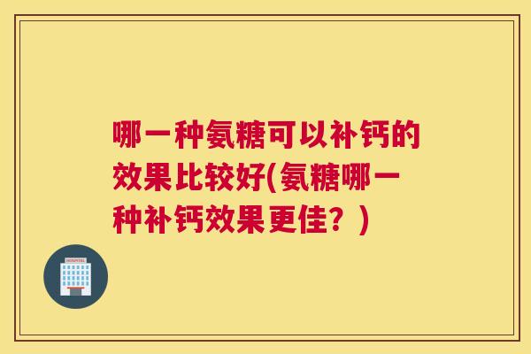 哪一种氨糖可以补钙的效果比较好(氨糖哪一种补钙效果更佳？)