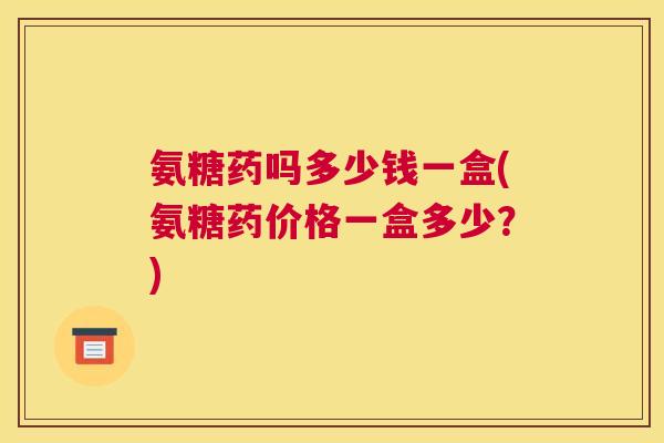 氨糖药吗多少钱一盒(氨糖药价格一盒多少？)