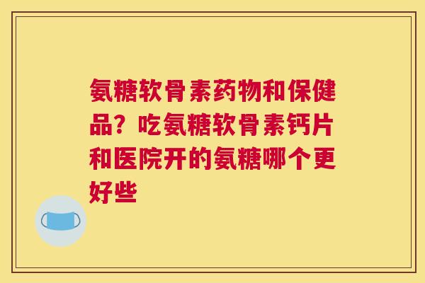 氨糖软骨素药物和保健品？吃氨糖软骨素钙片和医院开的氨糖哪个更好些