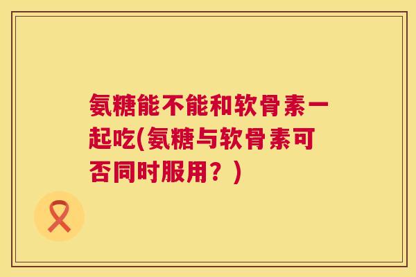 氨糖能不能和软骨素一起吃(氨糖与软骨素可否同时服用？)