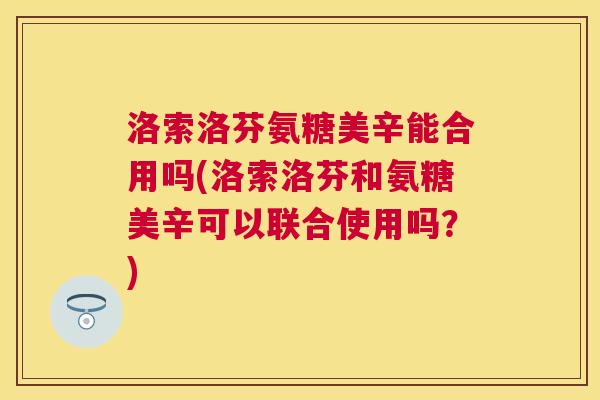 洛索洛芬氨糖美辛能合用吗(洛索洛芬和氨糖美辛可以联合使用吗？)