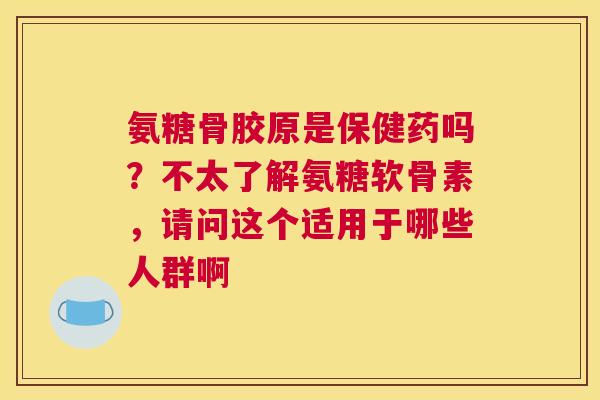 氨糖骨胶原是保健药吗？不太了解氨糖软骨素，请问这个适用于哪些人群啊