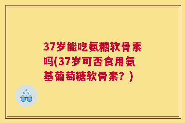 37岁能吃氨糖软骨素吗(37岁可否食用氨基葡萄糖软骨素?)