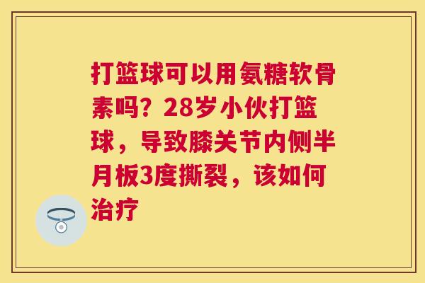 打篮球可以用氨糖软骨素吗？28岁小伙打篮球，导致膝关节内侧半月板3度撕裂，该如何治疗