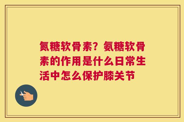 氮糖软骨素？氨糖软骨素的作用是什么日常生活中怎么保护膝关节