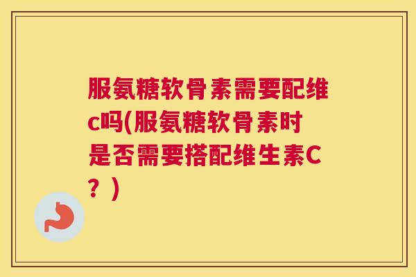 服氨糖软骨素需要配维c吗(服氨糖软骨素时是否需要搭配维生素C?)