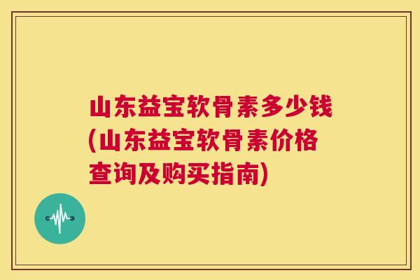 山东益宝软骨素多少钱(山东益宝软骨素价格查询及购买指南)