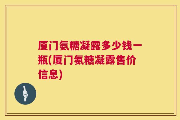 厦门氨糖凝露多少钱一瓶(厦门氨糖凝露售价信息)