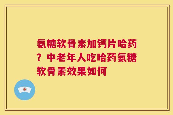 氨糖软骨素加钙片哈药？中老年人吃哈药氨糖软骨素效果如何