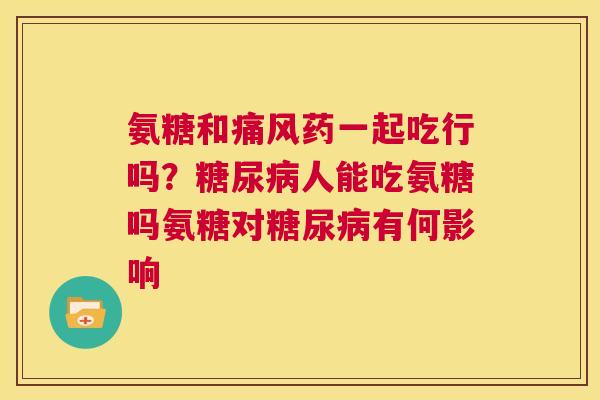 氨糖和痛风药一起吃行吗？糖尿病人能吃氨糖吗氨糖对糖尿病有何影响