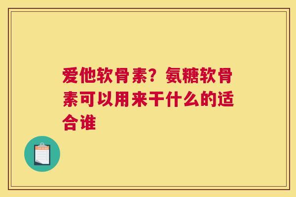 爱他软骨素?氨糖软骨素可以用来干什么的适合谁
