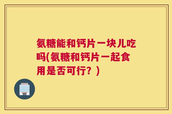 氨糖能和钙片一块儿吃吗(氨糖和钙片一起食用是否可行？)