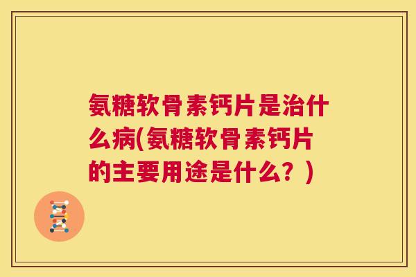 氨糖软骨素钙片是治什么病(氨糖软骨素钙片的主要用途是什么?)