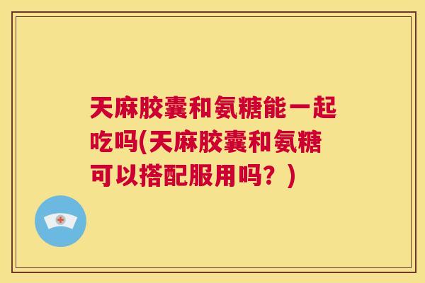 天麻胶囊和氨糖能一起吃吗(天麻胶囊和氨糖可以搭配服用吗？)