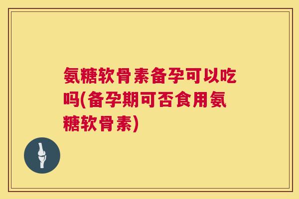 氨糖软骨素备孕可以吃吗(备孕期可否食用氨糖软骨素)