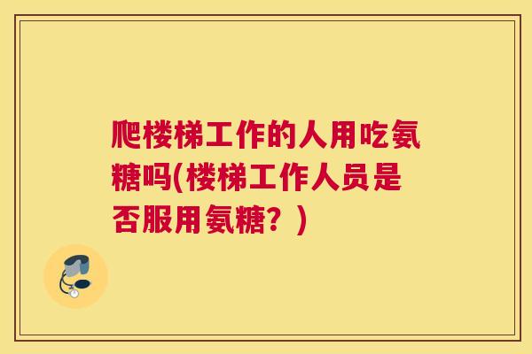 爬楼梯工作的人用吃氨糖吗(楼梯工作人员是否服用氨糖？)