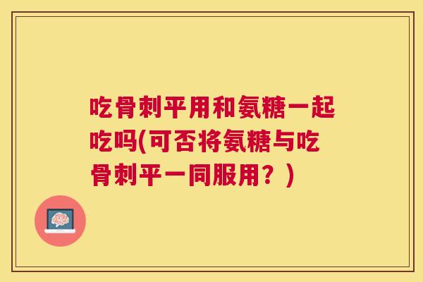 吃骨刺平用和氨糖一起吃吗(可否将氨糖与吃骨刺平一同服用？)