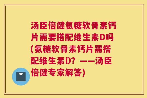 汤臣倍健氨糖软骨素钙片需要搭配维生素D吗(氨糖软骨素钙片需搭配维生素D？——汤臣倍健专家解答)