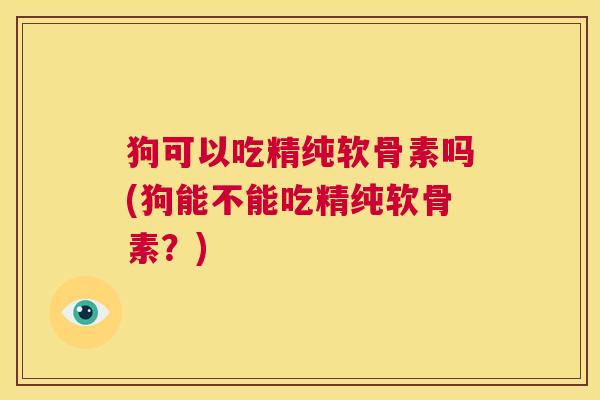 狗可以吃精纯软骨素吗(狗能不能吃精纯软骨素？)
