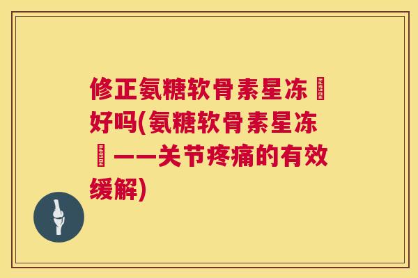 修正氨糖软骨素星冻轅好吗(氨糖软骨素星冻轅——关节疼痛的有效缓解)