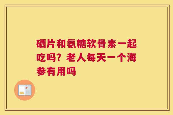 硒片和氨糖软骨素一起吃吗？老人每天一个海参有用吗