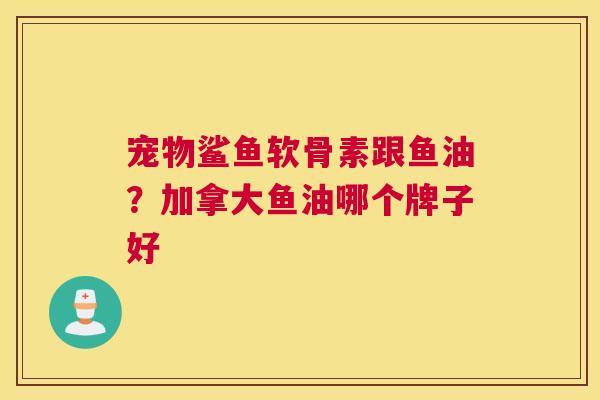宠物鲨鱼软骨素跟鱼油？加拿大鱼油哪个牌子好