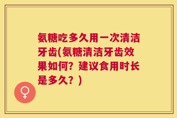 氨糖吃多久用一次清洁牙齿(氨糖清洁牙齿效果如何？建议食用时长是多久？)