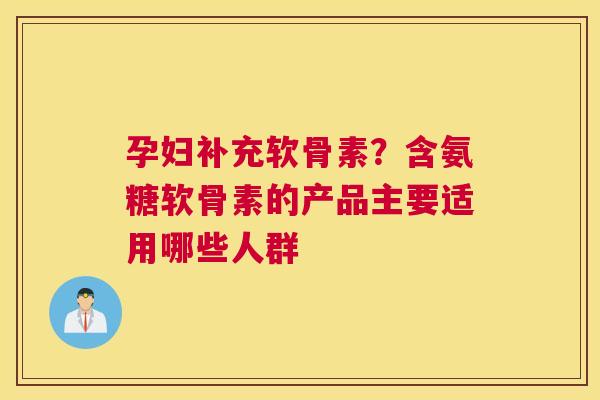 孕妇补充软骨素？含氨糖软骨素的产品主要适用哪些人群