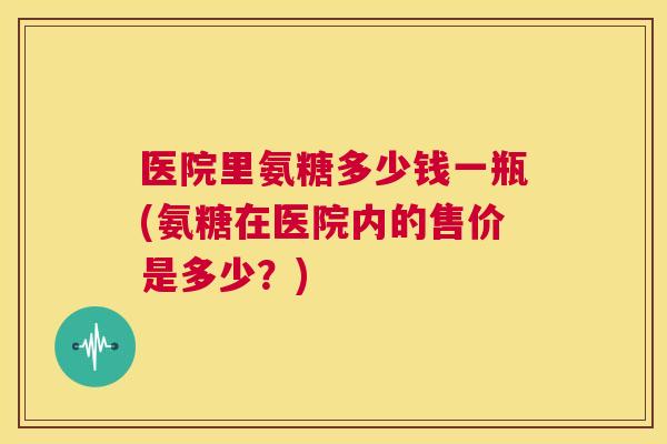 医院里氨糖多少钱一瓶(氨糖在医院内的售价是多少？)