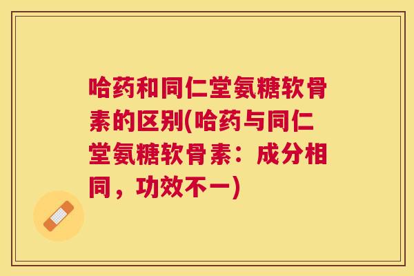 哈药和同仁堂氨糖软骨素的区别(哈药与同仁堂氨糖软骨素：成分相同，功效不一)
