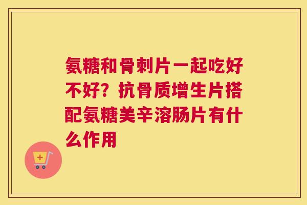 氨糖和骨刺片一起吃好不好？抗骨质增生片搭配氨糖美辛溶肠片有什么作用