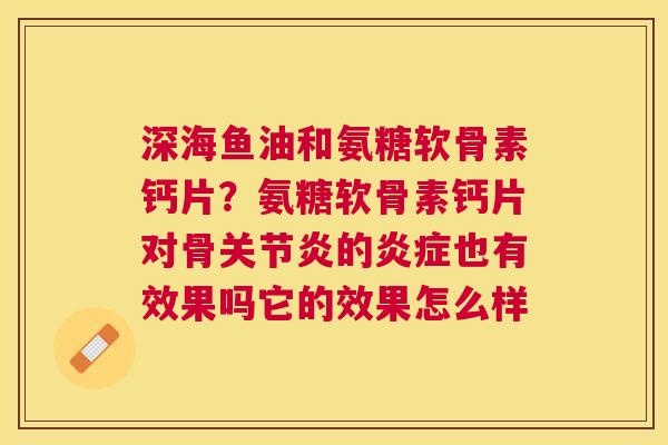 深海鱼油和氨糖软骨素钙片？氨糖软骨素钙片对骨关节炎的炎症也有效果吗它的效果怎么样