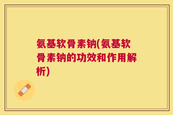 氨基软骨素钠(氨基软骨素钠的功效和作用解析)
