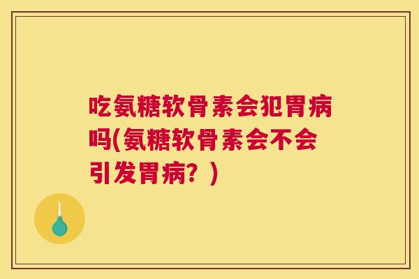 吃氨糖软骨素会犯胃病吗(氨糖软骨素会不会引发胃病？)